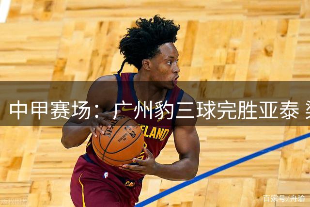 中甲赛场：广州豹三球完胜亚泰 梁学铭独中两元领跑积分榜