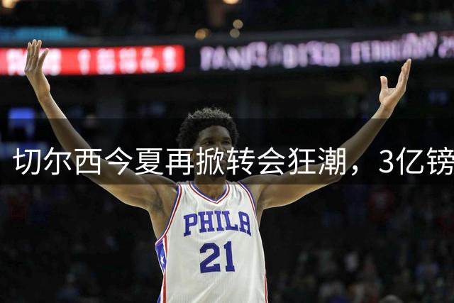 切尔西今夏再掀转会狂潮，3亿镑卖人目标能否达成？
