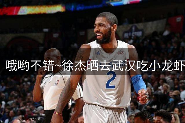 哦哟不错~徐杰晒去武汉吃小龙虾视频 “资深吃播”朱芳雨表达赞许