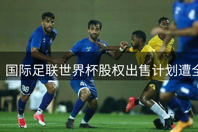 国际足联世界杯股权出售计划遭全球抵制 核心顾问临阵辞职