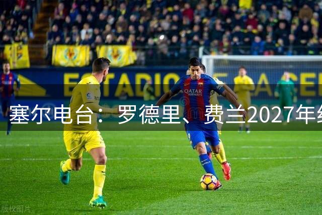 塞尔电台：罗德里、费兰2027年约满，未来方向未定
