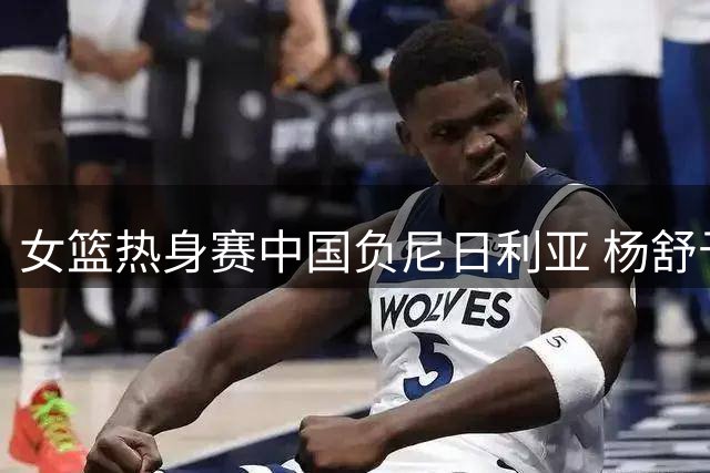 女篮热身赛中国负尼日利亚 杨舒予23分难救主