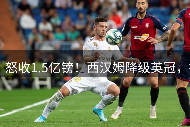 怒收1.5亿镑！西汉姆降级英冠，抛售两核心M费+萨默维尔狂赚1.5亿