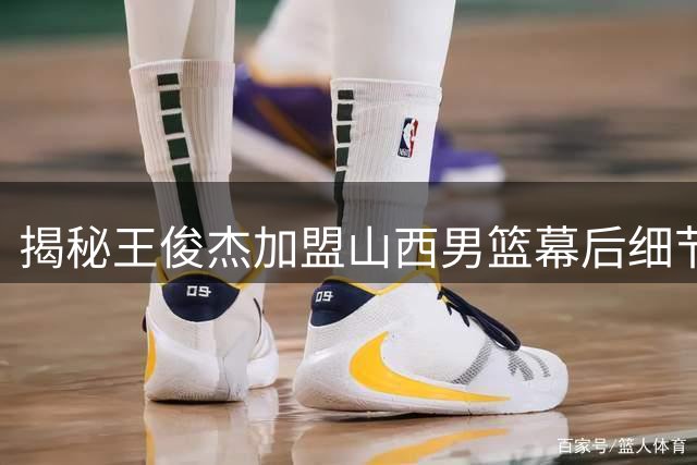 揭秘王俊杰加盟山西男篮幕后细节：合同到期前已完成训练磨合
