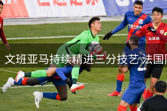 文班亚马持续精进三分技艺 法国队内展开远投比拼