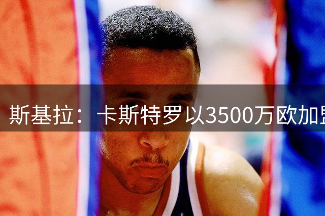 斯基拉：卡斯特罗以3500万欧加盟罗马的交易进入最后阶段