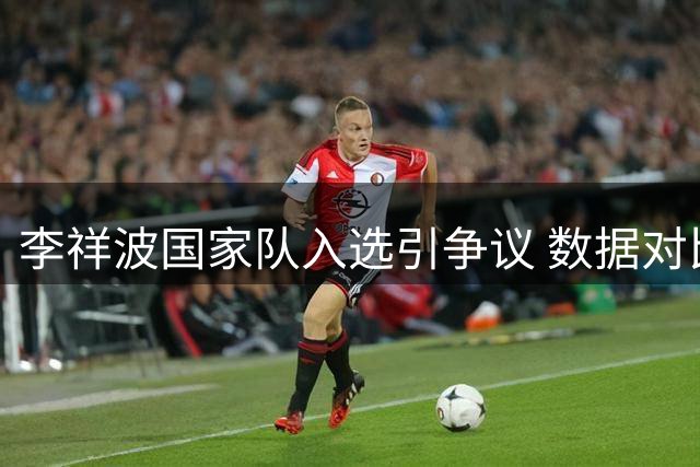 李祥波国家队入选引争议 数据对比暴露选人标准差异