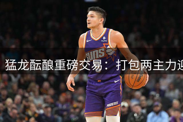 猛龙酝酿重磅交易：打包两主力迎回旧将+篮网防守悍将