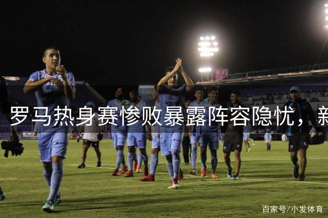 罗马热身赛惨败暴露阵容隐忧，新援加盟难解燃眉之急