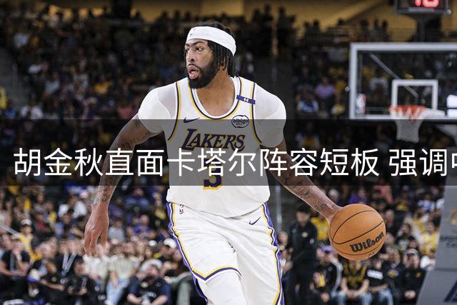胡金秋直面卡塔尔阵容短板 强调中国男篮必胜决心