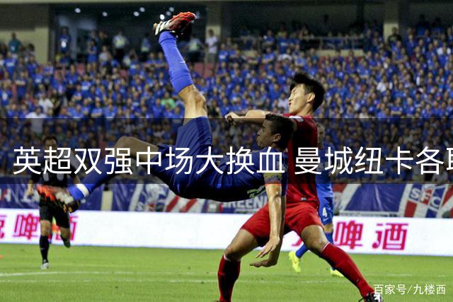 英超双强中场大换血 曼城纽卡各取所需完成重磅交易