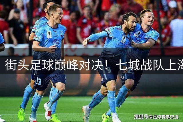 街头足球巅峰对决！七城战队上海鏖战 草根足球文化绽放滨江