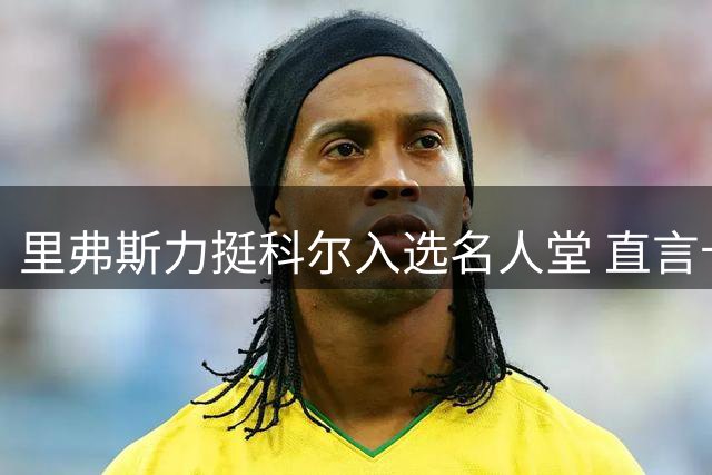里弗斯力挺科尔入选名人堂 直言卡尔迟来五年不该