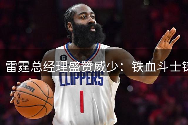 雷霆总经理盛赞威少：铁血斗士铸就球队根基