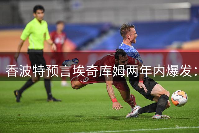 香波特预言埃奇库姆两年内爆发：詹皇争冠窗口期与新人崛起时间赛跑