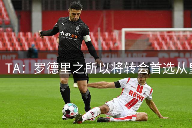 TA：罗德里之所以将转会首选从皇马改为巴萨是考虑踢法匹配度